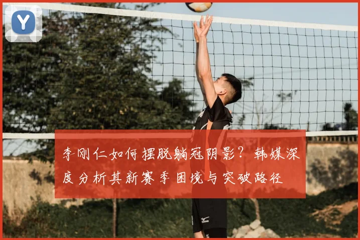 李刚仁如何摆脱躺冠阴影?韩媒深度分析其新赛季困境与突破路径