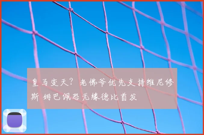 皇马变天？老佛爷优先支持维尼修斯 姆巴佩恐无缘德比首发