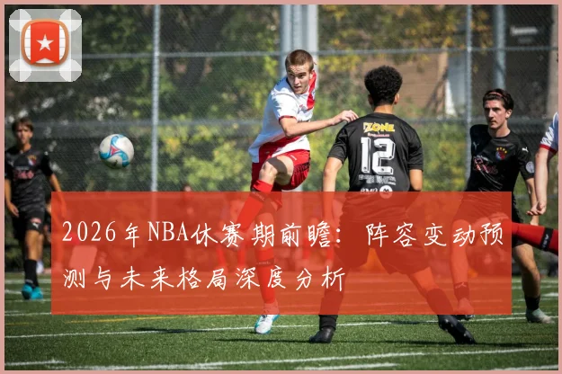2026年NBA休赛期前瞻:阵容变动预测与未来格局深度分析