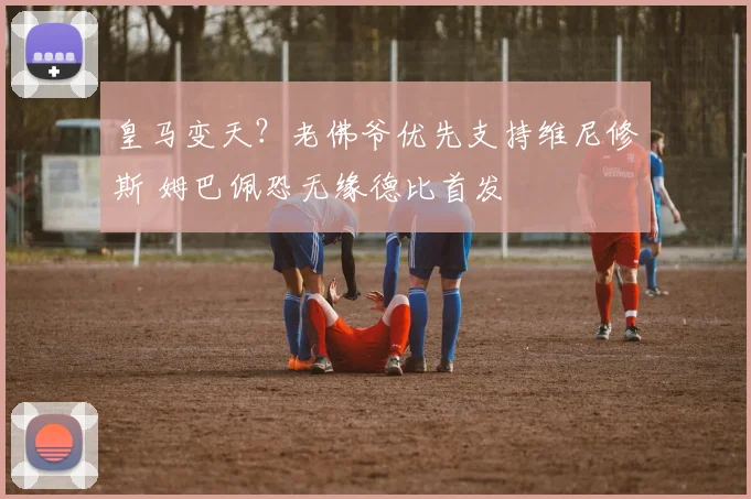 皇马变天?老佛爷优先支持维尼修斯 姆巴佩恐无缘德比首发