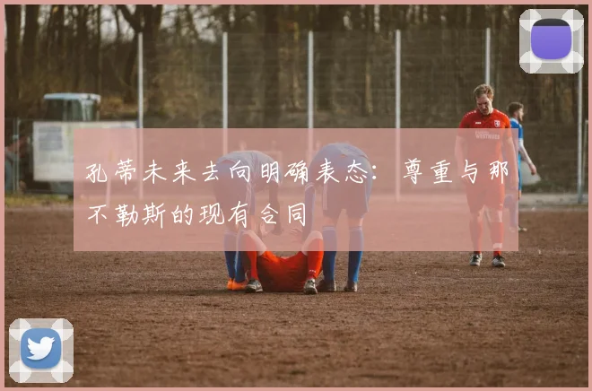 孔蒂未来去向明确表态:尊重与那不勒斯的现有合同