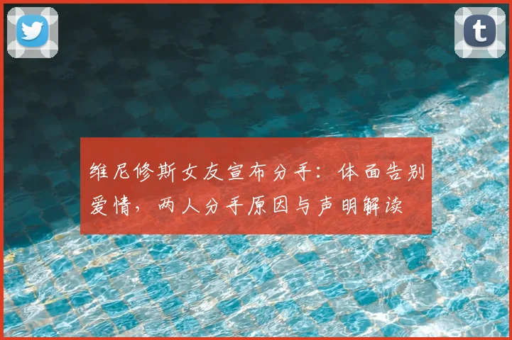 维尼修斯女友宣布分手:体面告别爱情,两人分手原因与声明解读