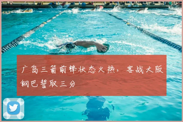 广岛三箭前锋状态火热,客战大阪钢巴誓取三分