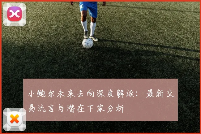 小鲍尔未来去向深度解读：最新交易流言与潜在下家分析