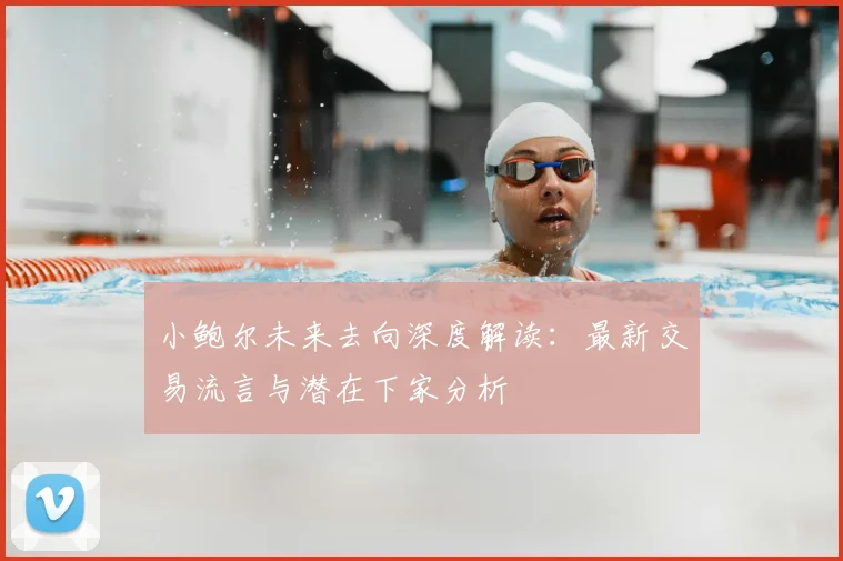 小鲍尔未来去向深度解读：最新交易流言与潜在下家分析