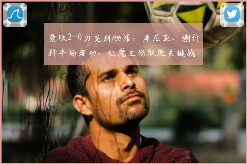 曼联2-0力克利物浦,库尼亚、谢什科半场建功,红魔主场取胜关键战术解析