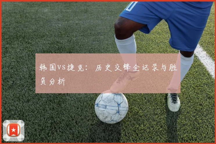 韩国vs捷克:历史交锋全记录与胜负分析