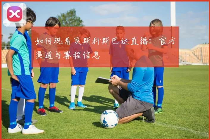 如何观看莫斯科斯巴达直播:官方渠道与赛程信息